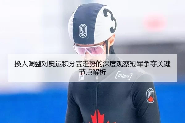 换人调整对奥运积分赛走势的深度观察冠军争夺关键节点解析